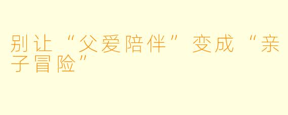 别让“父爱陪伴”变成“亲子冒险”