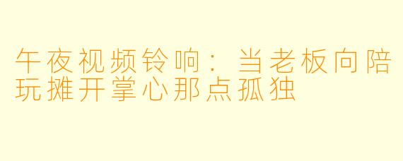 午夜视频铃响:当老板向陪玩摊开掌心那点孤独