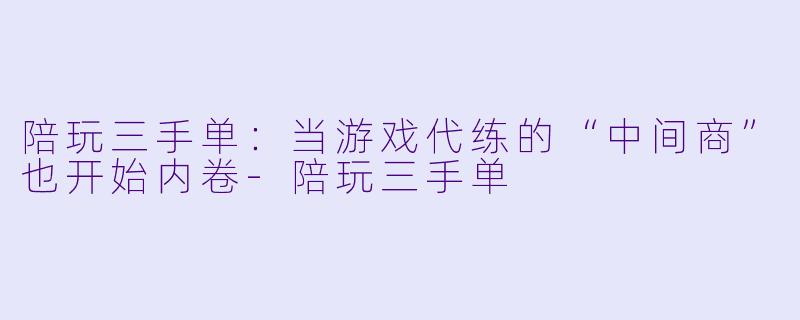 陪玩三手单:当游戏代练的“中间商”也开始内卷-陪玩三手单