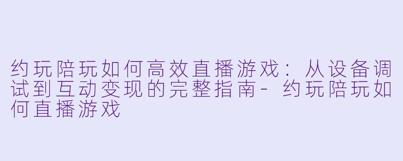 约玩陪玩如何高效直播游戏：从设备调试到互动变现的完整指南-约玩陪玩如何直播游戏