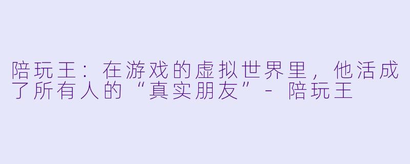 陪玩王:在游戏的虚拟世界里,他活成了所有人的“真实朋友”-陪玩王