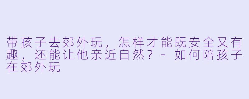带孩子去郊外玩,怎样才能既安全又有趣,还能让他亲近自然?-如何陪孩子在郊外玩
