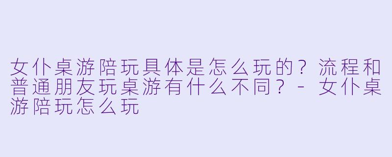女仆桌游陪玩具体是怎么玩的？流程和普通朋友玩桌游有什么不同？-女仆桌游陪玩怎么玩