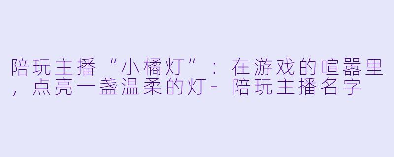 陪玩主播“小橘灯”:在游戏的喧嚣里,点亮一盏温柔的灯-陪玩主播名字