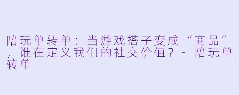 陪玩单转单：当游戏搭子变成“商品”，谁在定义我们的社交价值？