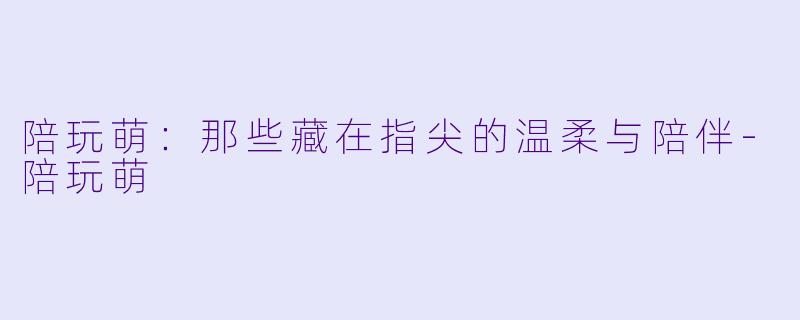 陪玩萌:那些藏在指尖的温柔与陪伴-陪玩萌