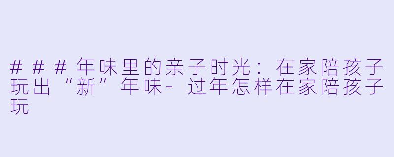 ###年味里的亲子时光:在家陪孩子玩出“新”年味-过年怎样在家陪孩子玩