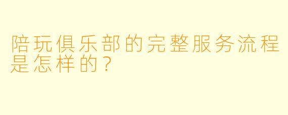 陪玩俱乐部的完整服务流程是怎样的?