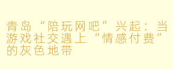 青岛“陪玩网吧”兴起:当游戏社交遇上“情感付费”的灰色地带