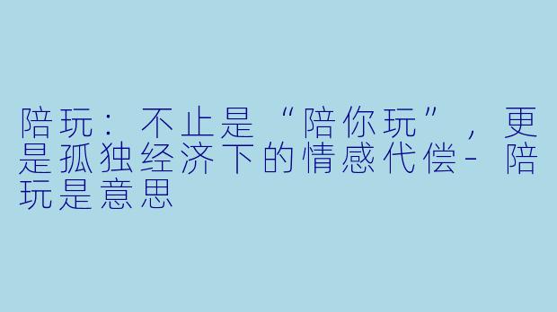 陪玩:不止是“陪你玩”,更是孤独经济下的情感代偿-陪玩是意思
