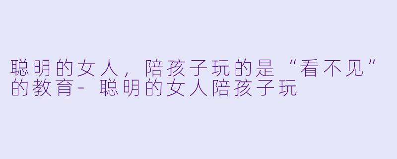 聪明的女人，陪孩子玩的是“看不见”的教育-聪明的女人陪孩子玩