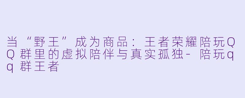 当“野王”成为商品：王者荣耀陪玩QQ群里的虚拟陪伴与真实孤独-陪玩qq群王者