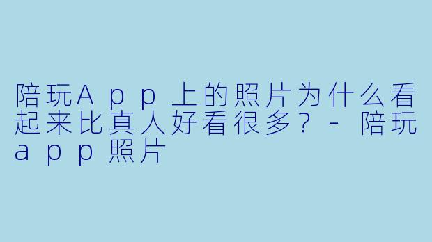 陪玩App上的照片为什么看起来比真人好看很多？-陪玩app照片