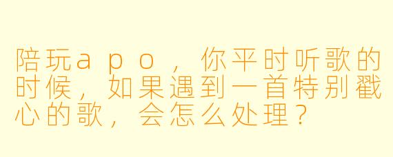 陪玩apo,你平时听歌的时候,如果遇到一首特别戳心的歌,会怎么处理?