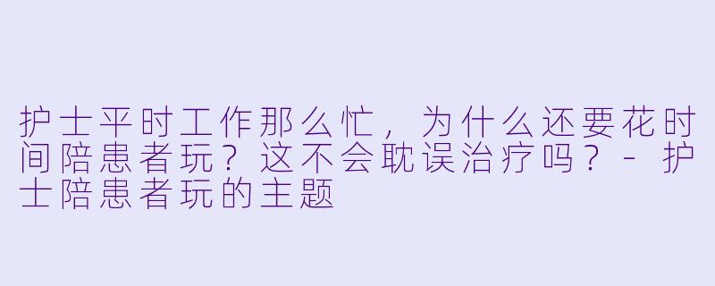 护士平时工作那么忙,为什么还要花时间陪患者玩?这不会耽误治疗吗?-护士陪患者玩的主题