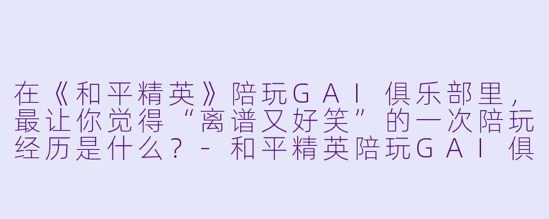 在《和平精英》陪玩GAI俱乐部里,最让你觉得“离谱又好笑”的一次陪玩经历是什么?-和平精英陪玩GAI俱乐部
