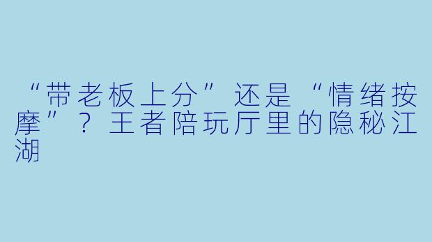 “带老板上分”还是“情绪按摩”？王者陪玩厅里的隐秘江湖