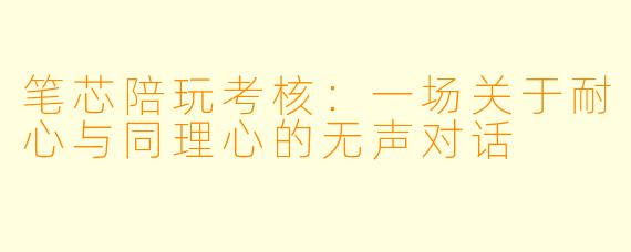 笔芯陪玩考核：一场关于耐心与同理心的无声对话