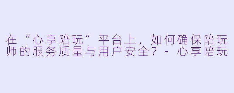在“心享陪玩”平台上,如何确保陪玩师的服务质量与用户安全?-心享陪玩