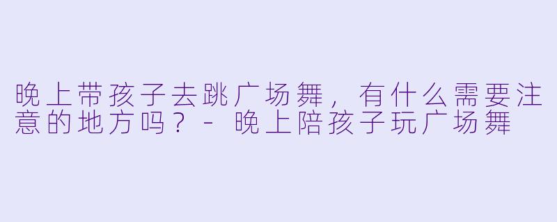 晚上带孩子去跳广场舞,有什么需要注意的地方吗?-晚上陪孩子玩广场舞