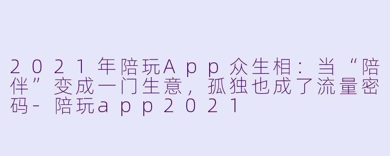 2021年陪玩App众生相:当“陪伴”变成一门生意,孤独也成了流量密码-陪玩app2021
