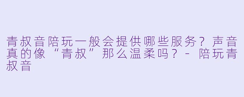 青叔音陪玩一般会提供哪些服务？声音真的像“青叔”那么温柔吗？-陪玩青叔音