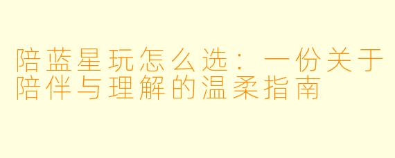 陪蓝星玩怎么选：一份关于陪伴与理解的温柔指南