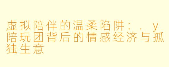 虚拟陪伴的温柔陷阱:.y陪玩团背后的情感经济与孤独生意