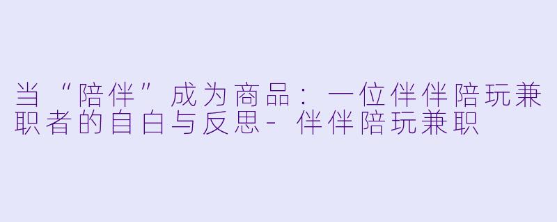 当“陪伴”成为商品:一位伴伴陪玩兼职者的自白与反思-伴伴陪玩兼职