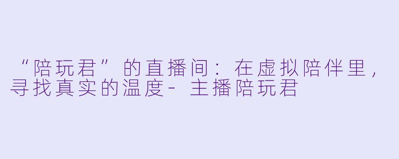 “陪玩君”的直播间：在虚拟陪伴里，寻找真实的温度-主播陪玩君