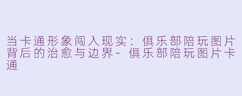 当卡通形象闯入现实:俱乐部陪玩图片背后的治愈与边界-俱乐部陪玩图片卡通