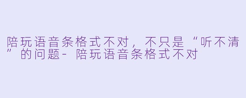 陪玩语音条格式不对,不只是“听不清”的问题-陪玩语音条格式不对