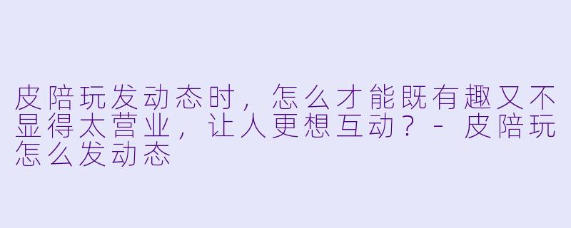 皮陪玩发动态时,怎么才能既有趣又不显得太营业,让人更想互动?-皮陪玩怎么发动态