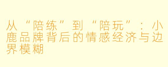 从“陪练”到“陪玩”:小鹿品牌背后的情感经济与边界模糊
