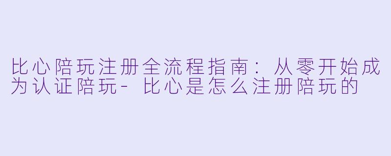 比心陪玩注册全流程指南：从零开始成为认证陪玩-比心是怎么注册陪玩的