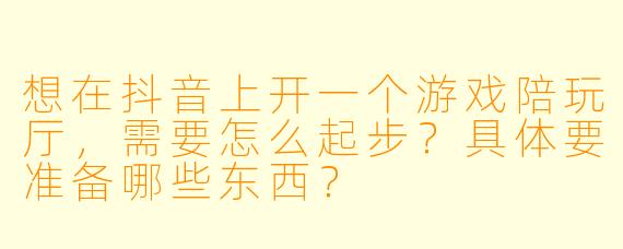 想在抖音上开一个游戏陪玩厅，需要怎么起步？具体要准备哪些东西？
