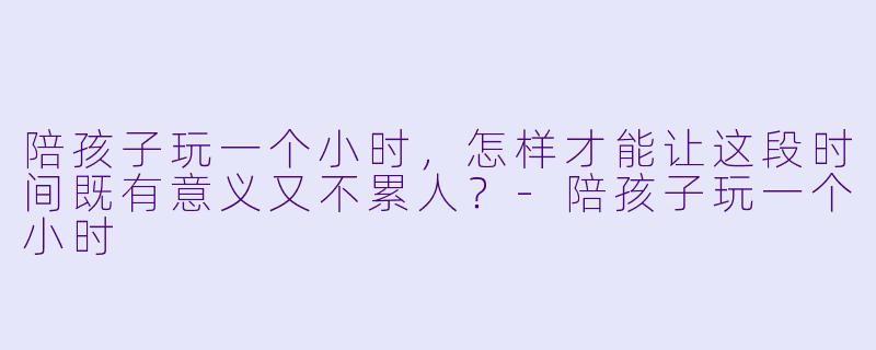 陪孩子玩一个小时,怎样才能让这段时间既有意义又不累人?-陪孩子玩一个小时