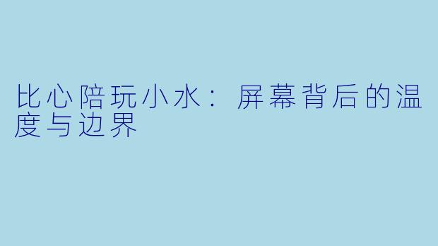 比心陪玩小水：屏幕背后的温度与边界