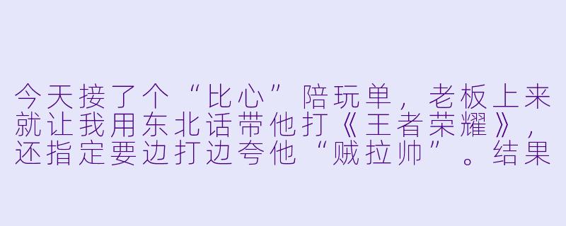 今天接了个“比心”陪玩单,老板上来就让我用东北话带他打《王者荣耀》,还指定要边打边夸他“贼拉帅”。结果他0-8的鲁班七号被对面兰陵王追着杀,我实在没忍住喊了一句:“大哥你搁这儿给对面表演《逃跑虽可耻但有用》呢?”老板沉默了三秒,然后问我:“你猜我现在最想干哈?”——我该怎么接才能保住这单5星好评?-比心陪玩日记搞笑