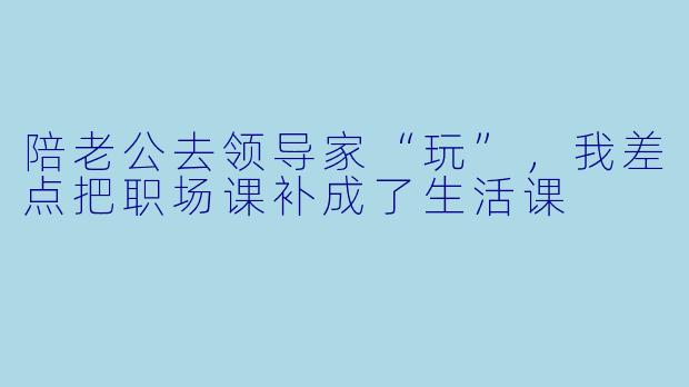 陪老公去领导家“玩”，我差点把职场课补成了生活课