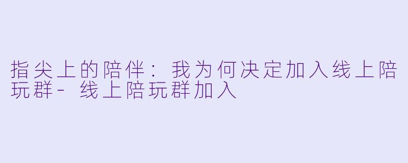 指尖上的陪伴:我为何决定加入线上陪玩群-线上陪玩群加入