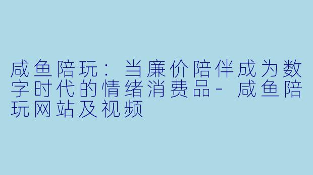 咸鱼陪玩:当廉价陪伴成为数字时代的情绪消费品-咸鱼陪玩网站及视频