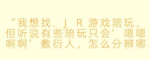 “我想找.JR游戏陪玩，但听说有些陪玩只会‘嗯嗯啊啊’敷衍人，怎么分辨哪些是真正会带节奏、能提升游戏体验的陪玩？”
