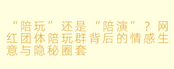 “陪玩”还是“陪演”?网红团体陪玩群背后的情感生意与隐秘圈套