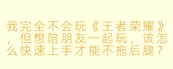 我完全不会玩《王者荣耀》,但想陪朋友一起玩,该怎么快速上手才能不拖后腿?