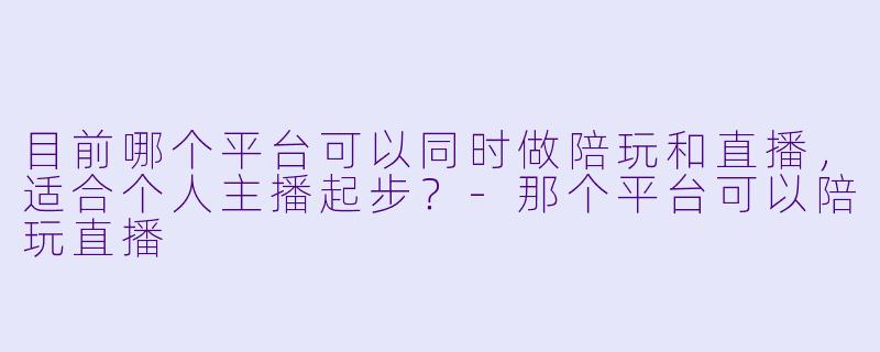 目前哪个平台可以同时做陪玩和直播,适合个人主播起步?-那个平台可以陪玩直播