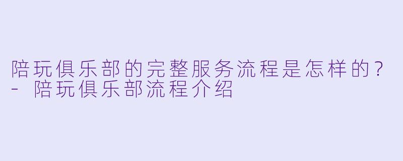 陪玩俱乐部的完整服务流程是怎样的?-陪玩俱乐部流程介绍