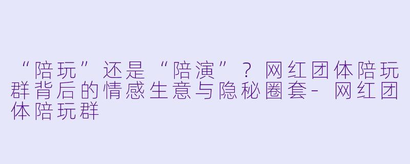 “陪玩”还是“陪演”?网红团体陪玩群背后的情感生意与隐秘圈套-网红团体陪玩群