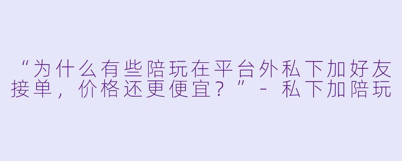 “为什么有些陪玩在平台外私下加好友接单，价格还更便宜？”-私下加陪玩
