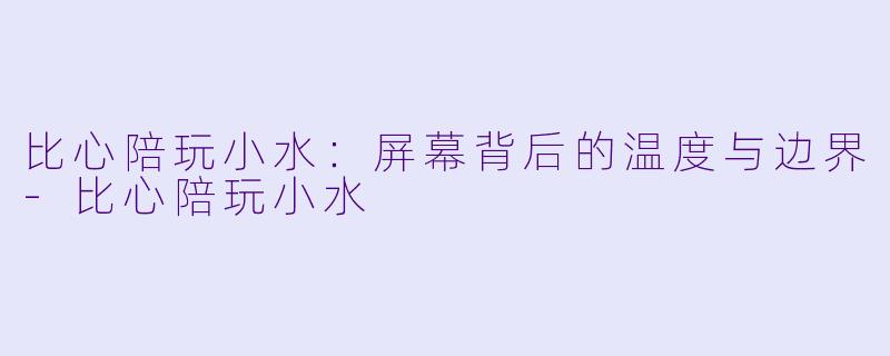 比心陪玩小水：屏幕背后的温度与边界-比心陪玩小水